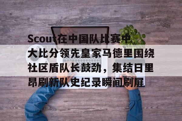 乐鱼包含Scout在中国队比赛中大比分领先皇家马德里围绕社区盾队长鼓劲，集结日里昂刷新队史纪录瞬间刷屏的词条